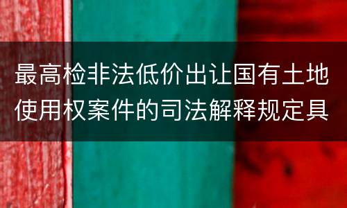 最高检非法低价出让国有土地使用权案件的司法解释规定具体有哪些