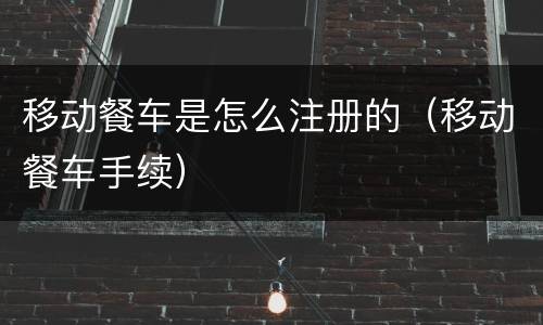 移动餐车是怎么注册的（移动餐车手续）