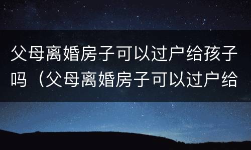 父母离婚房子可以过户给孩子吗（父母离婚房子可以过户给孩子吗?）