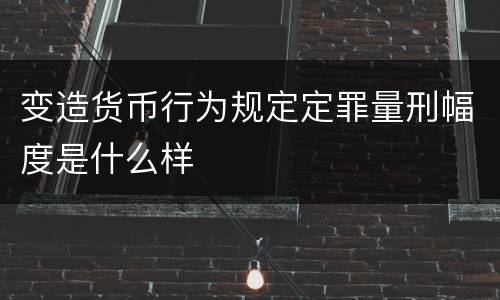 变造货币行为规定定罪量刑幅度是什么样