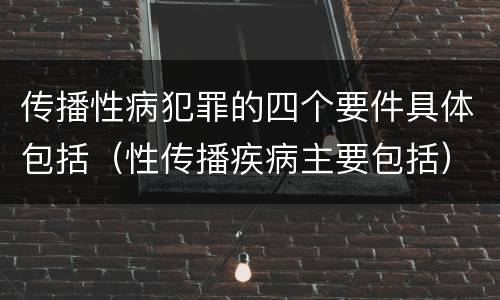 传播性病犯罪的四个要件具体包括（性传播疾病主要包括）