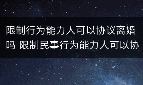 限制行为能力人可以协议离婚吗 限制民事行为能力人可以协议离婚吗
