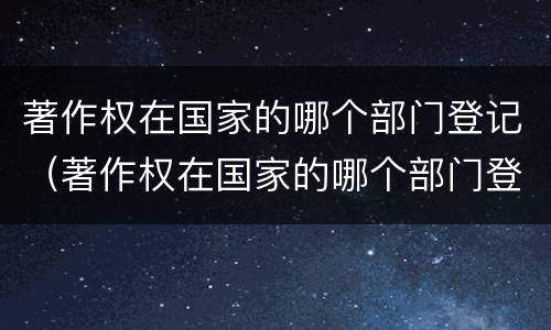 著作权在国家的哪个部门登记（著作权在国家的哪个部门登记呢）