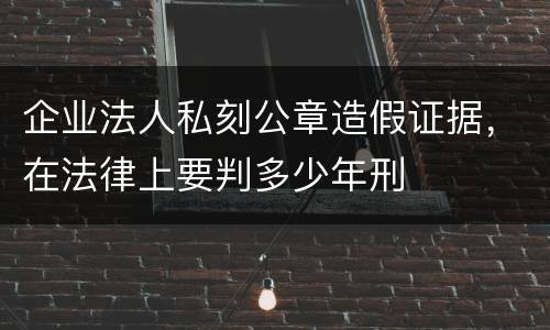 企业法人私刻公章造假证据，在法律上要判多少年刑