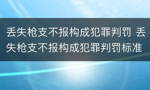 丢失枪支不报构成犯罪判罚 丢失枪支不报构成犯罪判罚标准
