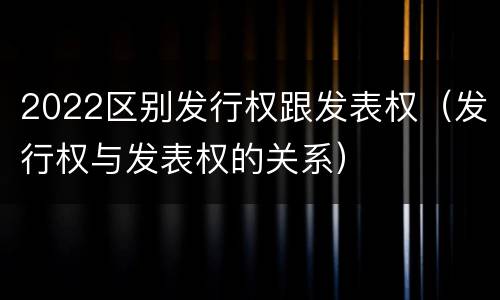 2022区别发行权跟发表权（发行权与发表权的关系）