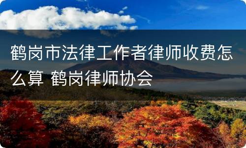 鹤岗市法律工作者律师收费怎么算 鹤岗律师协会