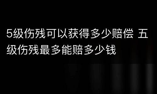 5级伤残可以获得多少赔偿 五级伤残最多能赔多少钱