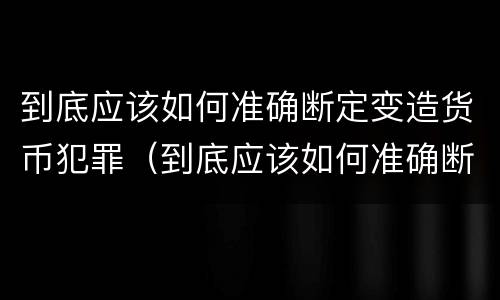 到底应该如何准确断定变造货币犯罪（到底应该如何准确断定变造货币犯罪行为）