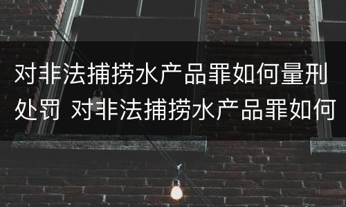 对非法捕捞水产品罪如何量刑处罚 对非法捕捞水产品罪如何量刑处罚标准