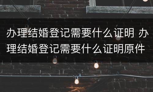 办理结婚登记需要什么证明 办理结婚登记需要什么证明原件
