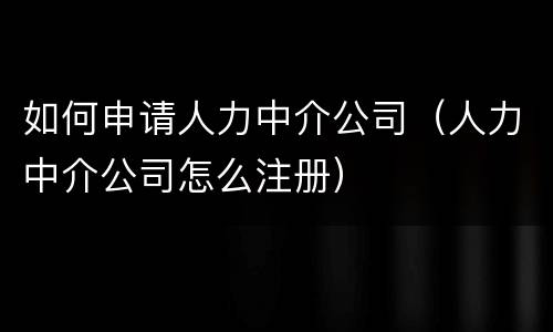 如何申请人力中介公司（人力中介公司怎么注册）