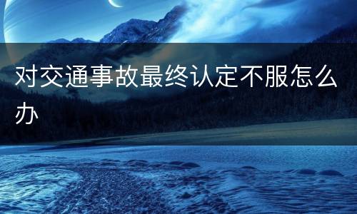 对交通事故最终认定不服怎么办