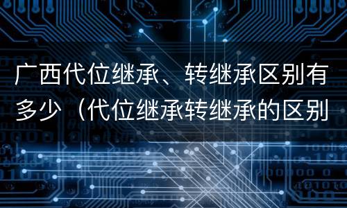 广西代位继承、转继承区别有多少（代位继承转继承的区别）