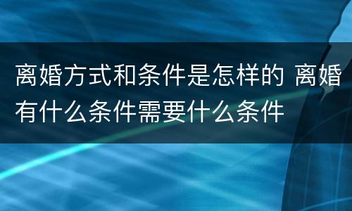 离婚方式和条件是怎样的 离婚有什么条件需要什么条件