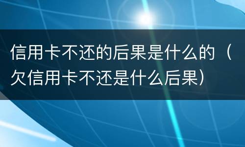 信用卡不还的后果是什么的（欠信用卡不还是什么后果）