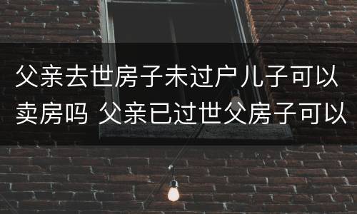 父亲去世房子未过户儿子可以卖房吗 父亲已过世父房子可以出售吗