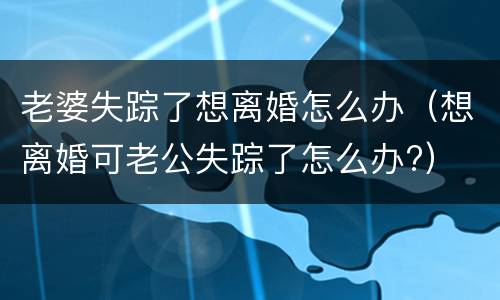 老婆失踪了想离婚怎么办（想离婚可老公失踪了怎么办?）