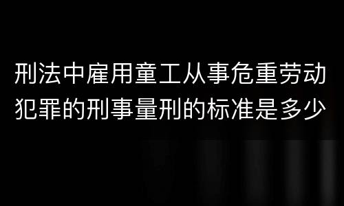 刑法中雇用童工从事危重劳动犯罪的刑事量刑的标准是多少
