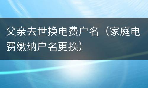 父亲去世换电费户名（家庭电费缴纳户名更换）