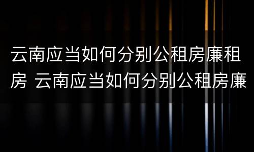 云南应当如何分别公租房廉租房 云南应当如何分别公租房廉租房和住宅