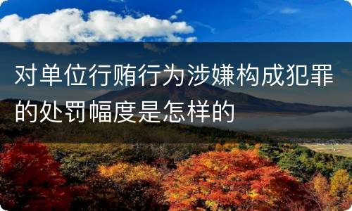 对单位行贿行为涉嫌构成犯罪的处罚幅度是怎样的