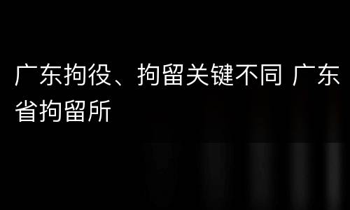 广东拘役、拘留关键不同 广东省拘留所