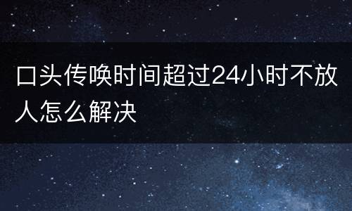 口头传唤时间超过24小时不放人怎么解决