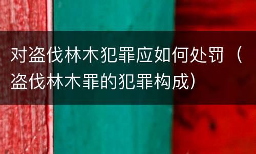 对盗伐林木犯罪应如何处罚（盗伐林木罪的犯罪构成）