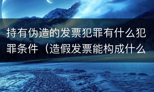 持有伪造的发票犯罪有什么犯罪条件（造假发票能构成什么罪）