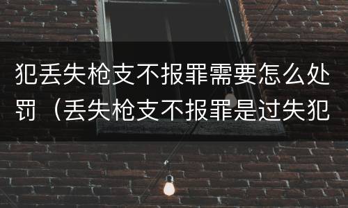 犯丢失枪支不报罪需要怎么处罚（丢失枪支不报罪是过失犯罪吗）