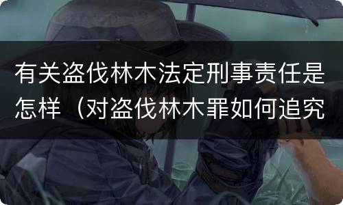 有关盗伐林木法定刑事责任是怎样（对盗伐林木罪如何追究法律责任）