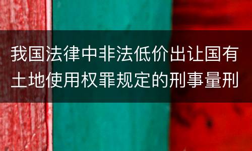 我国法律中非法低价出让国有土地使用权罪规定的刑事量刑幅度是什么