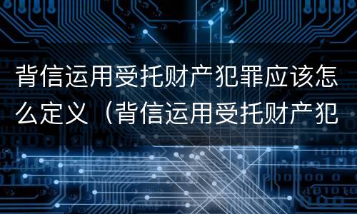 背信运用受托财产犯罪应该怎么定义（背信运用受托财产犯罪应该怎么定义罪名）