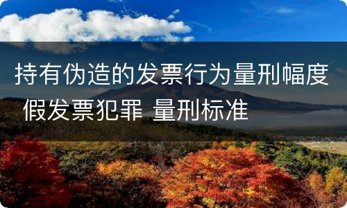 持有伪造的发票行为量刑幅度 假发票犯罪 量刑标准