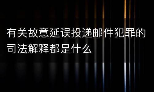 有关故意延误投递邮件犯罪的司法解释都是什么