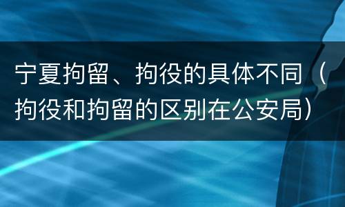 宁夏拘留、拘役的具体不同（拘役和拘留的区别在公安局）