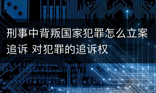 刑事中背叛国家犯罪怎么立案追诉 对犯罪的追诉权