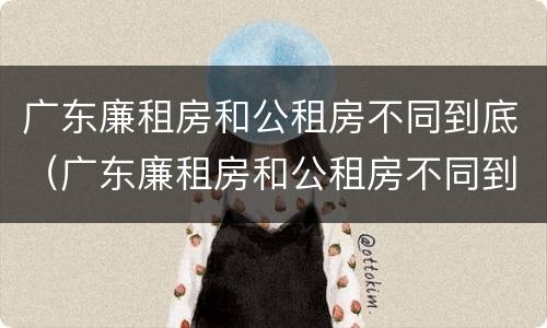 广东廉租房和公租房不同到底（广东廉租房和公租房不同到底怎么办）