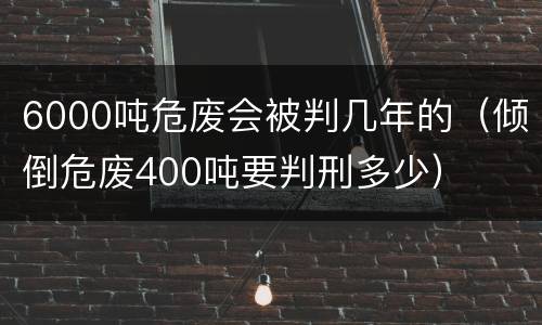 6000吨危废会被判几年的（倾倒危废400吨要判刑多少）