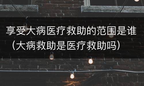 享受大病医疗救助的范围是谁（大病救助是医疗救助吗）