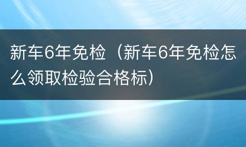 新车6年免检（新车6年免检怎么领取检验合格标）
