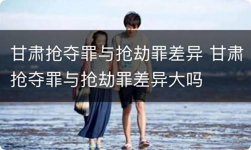 甘肃抢夺罪与抢劫罪差异 甘肃抢夺罪与抢劫罪差异大吗