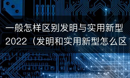 一般怎样区别发明与实用新型2022（发明和实用新型怎么区分）