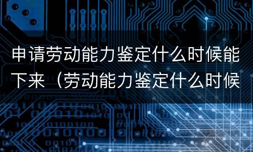 申请劳动能力鉴定什么时候能下来（劳动能力鉴定什么时候能做）