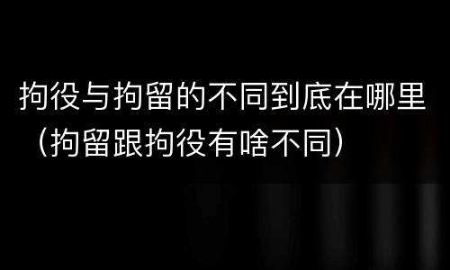 拘役与拘留的不同到底在哪里（拘留跟拘役有啥不同）