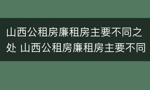 山西公租房廉租房主要不同之处 山西公租房廉租房主要不同之处在哪