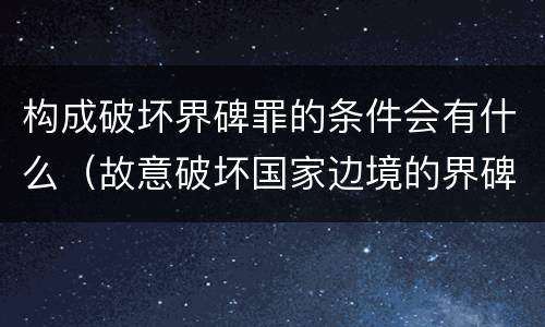 构成破坏界碑罪的条件会有什么（故意破坏国家边境的界碑）
