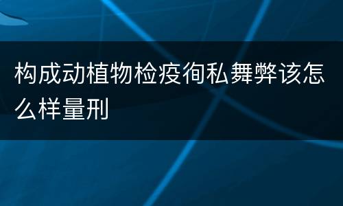 构成动植物检疫徇私舞弊该怎么样量刑