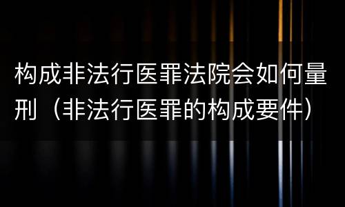 构成非法行医罪法院会如何量刑（非法行医罪的构成要件）
